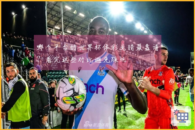 哪个平台的世界杯体彩竞猜最靠谱？看完这些对比避免踩坑